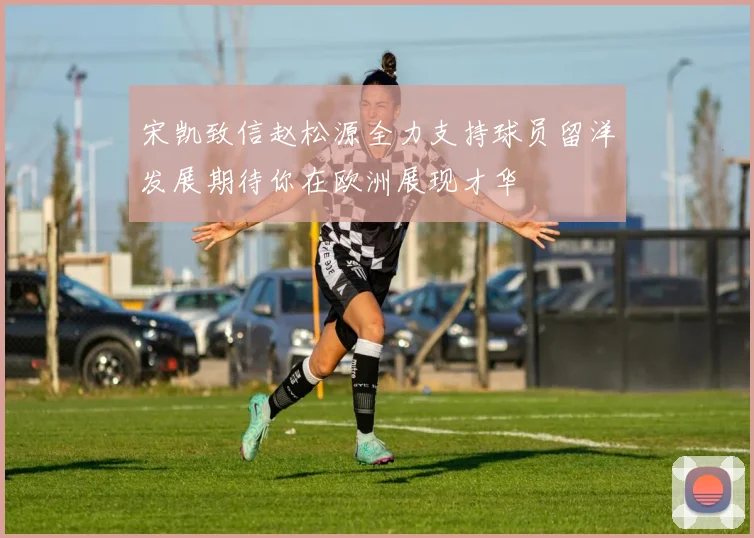 宋凯致信赵松源全力支持球员留洋发展期待你在欧洲展现才华